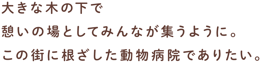 大きな木の下で憩いの場としてみんなが集うように。この街に根ざした動物病院でありたい。
