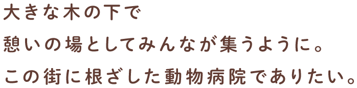 大きな木の下で憩いの場としてみんなが集うように。この街に根ざした動物病院でありたい。